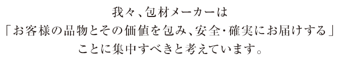 我々、包材メーカーは「お客様の品物とその価値を包み、安全・確実にお届けする」ことに集中すべきと考えています。