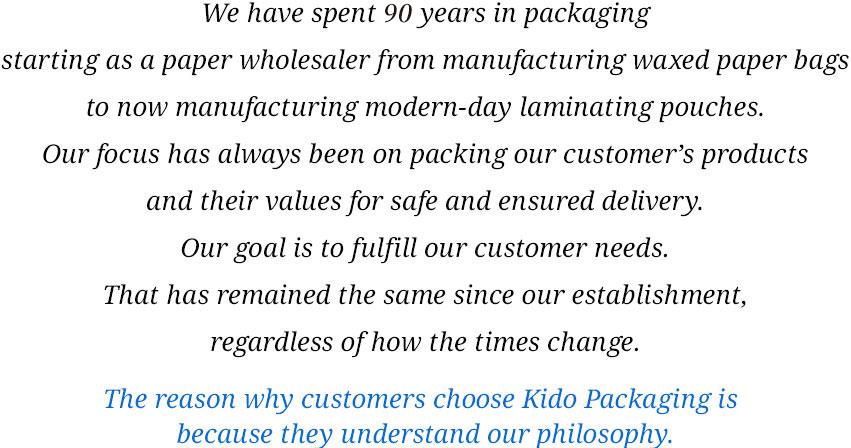We have spent 90 years in packaging starting as a paper wholesaler from manufacturing waxed paper bags to now manufacturing modern-day laminating pouches. Our focus has always been on packing our customer's products and their values for safe and ensured delivery. Our goal is to fulfill our customer needs. That has remained the same since our establishment, regardless of how the times change. The reason why customers choose Kido Packaging is because they understand our philosophy.