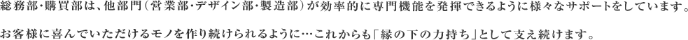 総務部・購買部は、他部門（営業部・デザイン部・製造部）が効率的に専門機能を発揮できるように様々なサポートをしています。お客様に喜んでいただけるモノを作り続けられるように…これからも「縁の下の力持ち」として支え続けます。