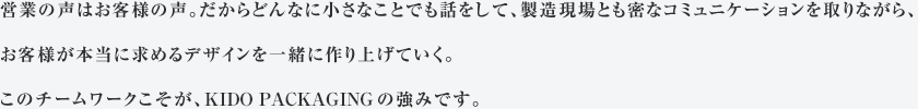 営業の声はお客様の声。だからどんなに小さなことでも話をして、製造現場とも密なコミュニケーションを取りながら、お客様が本当に求めるデザインを一緒に作り上げていく。このチームワークこそが、木戸紙業の強みです。