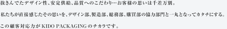 抜きんでたデザイン性、安定供給、品質へのこだわり…お客様の思いは千差万別。私たちが直接感じたその思いを、デザイン部、製造部、総務部、購買部の協力部門と一丸となってカタチにする。この顧客対応力が木戸紙業のチカラです。