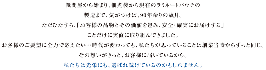 紙問屋から始まり、佃煮袋から現在のラミネートパウチの製造まで、気がつけば、90年余りの歳月。ただひたすら、「お客様の品物とその価値を包み、安全・確実にお届けする」ことだけに実直に取り組んできました。お客様のご要望に全力で応えたい…時代が変わっても、私たちが思っていることは創業当時からずっと同じ。その想いがきっと、お客様に届いているから。私たちは光栄にも、選ばれ続けているのかもしれません。