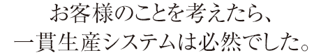 お客様のことを考えたら、一貫生産システムは必然でした。